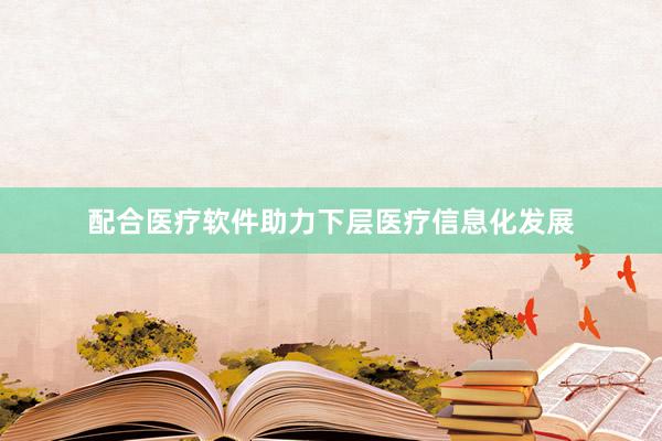 配合医疗软件助力下层医疗信息化发展